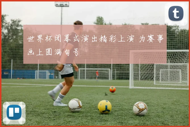 世界杯闭幕式演出精彩上演 为赛事画上圆满句号