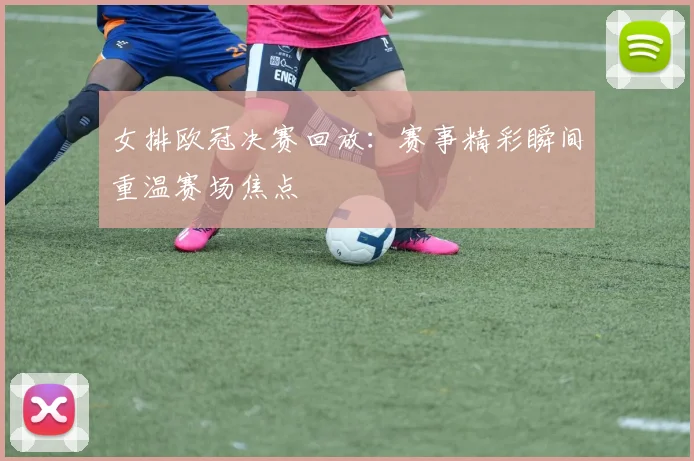 女排欧冠决赛回放：赛事精彩瞬间重温赛场焦点