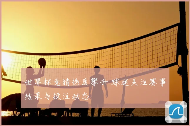 世界杯竞猜热度攀升 球迷关注赛事结果与投注动态