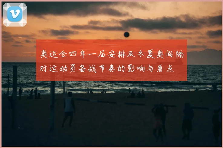 奥运会四年一届安排及冬夏奥间隔对运动员备战节奏的影响与看点