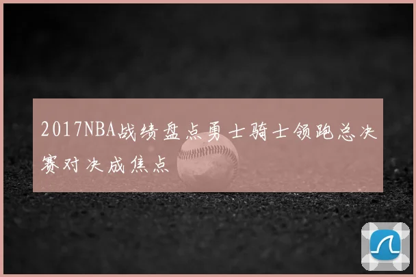 2017NBA战绩盘点勇士骑士领跑总决赛对决成焦点