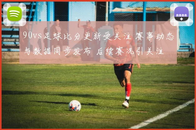 90vs足球比分更新受关注 赛事动态与数据同步发布 后续赛况引关注