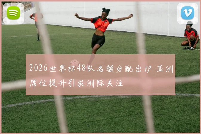 2026世界杯48队名额分配出炉 亚洲席位提升引发洲际关注
