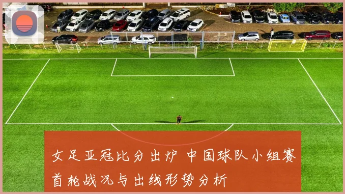 女足亚冠比分出炉 中国球队小组赛首轮战况与出线形势分析