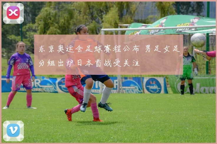 东京奥运会足球赛程公布 男足女足分组出炉日本首战受关注