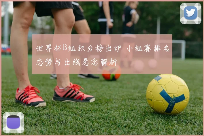 世界杯B组积分榜出炉 小组赛排名态势与出线悬念解析