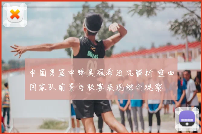中国男篮中锋吴冠希近况解析 重回国家队前景与联赛表现综合观察