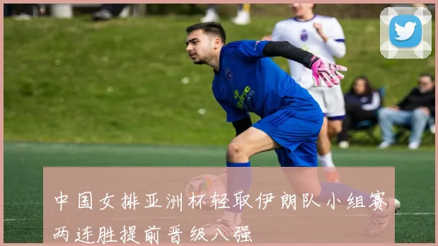 中国女排亚洲杯轻取伊朗队小组赛两连胜提前晋级八强