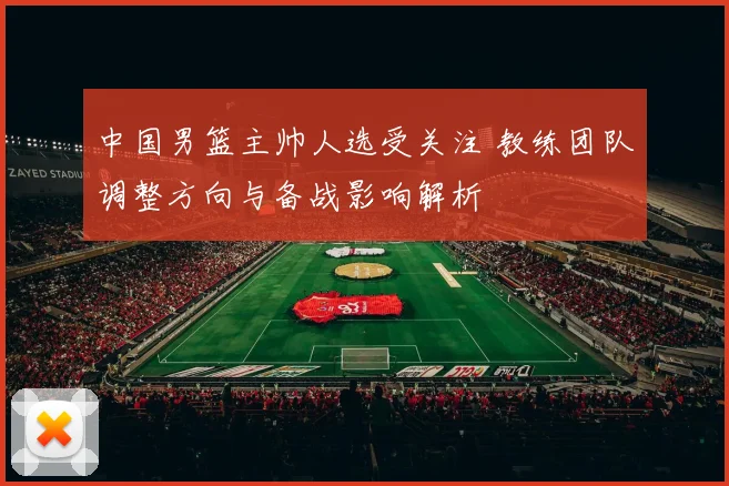 中国男篮主帅人选受关注 教练团队调整方向与备战影响解析