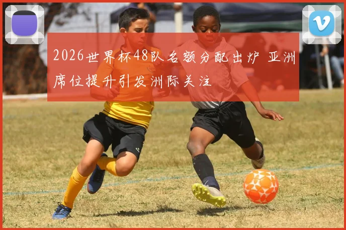 2026世界杯48队名额分配出炉 亚洲席位提升引发洲际关注