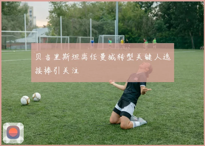贝吉里斯坦离任曼城转型关键人选接棒引关注