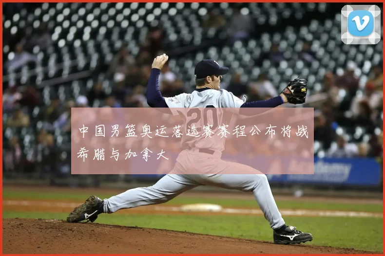 中国男篮奥运落选赛赛程公布将战希腊与加拿大