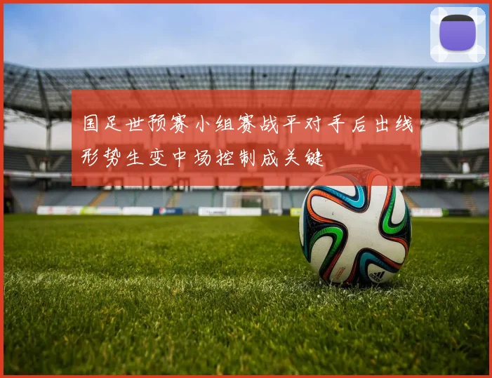 国足世预赛小组赛战平对手后出线形势生变中场控制成关键