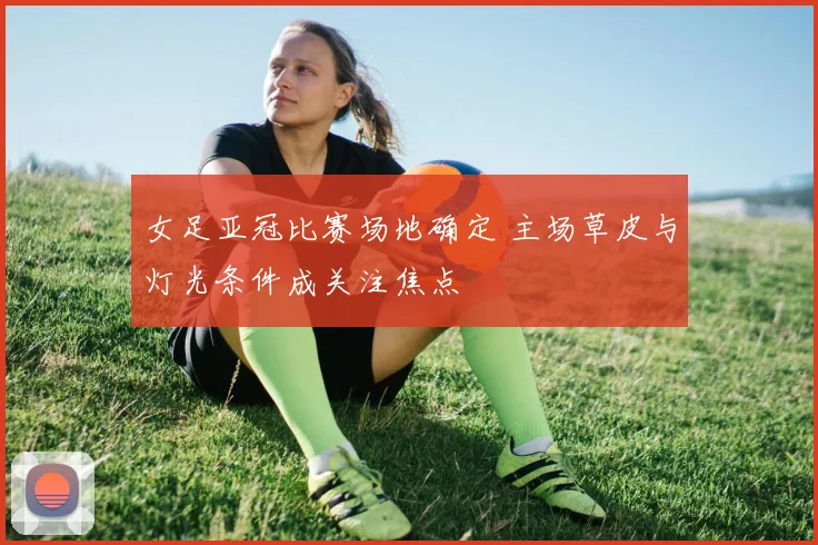 女足亚冠比赛场地确定 主场草皮与灯光条件成关注焦点