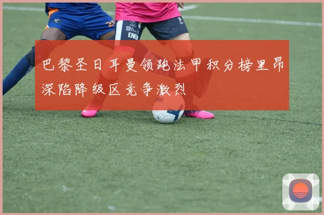 巴黎圣日耳曼领跑法甲积分榜里昂深陷降级区竞争激烈