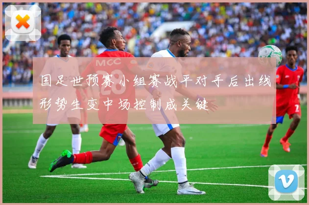 国足世预赛小组赛战平对手后出线形势生变中场控制成关键