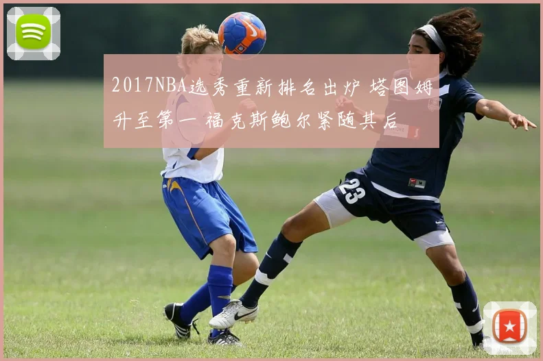 2017NBA选秀重新排名出炉 塔图姆升至第一 福克斯鲍尔紧随其后