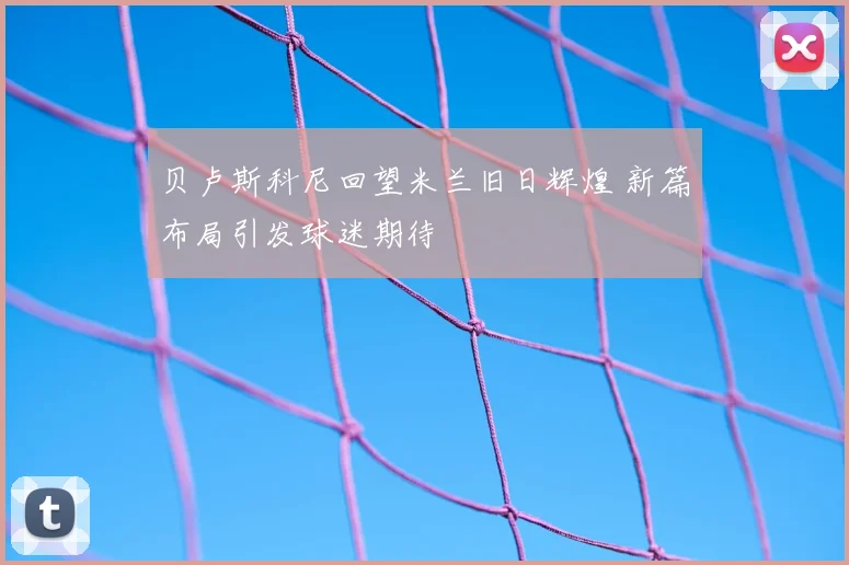 贝卢斯科尼回望米兰旧日辉煌 新篇布局引发球迷期待