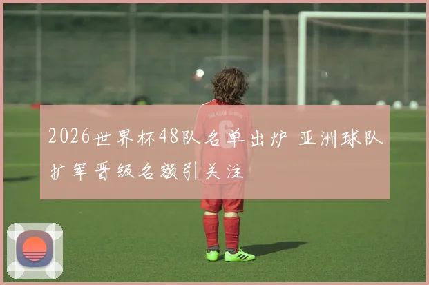 2026世界杯48队名单出炉 亚洲球队扩军晋级名额引关注