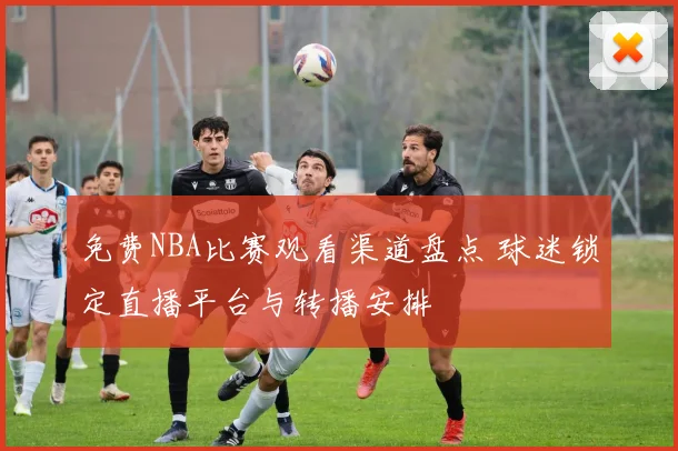 免费NBA比赛观看渠道盘点 球迷锁定直播平台与转播安排