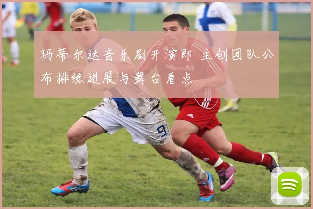 玛蒂尔达音乐剧开演即 主创团队公布排练进展与舞台看点