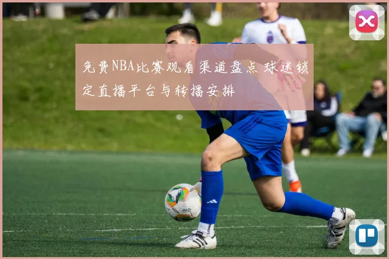 免费NBA比赛观看渠道盘点 球迷锁定直播平台与转播安排