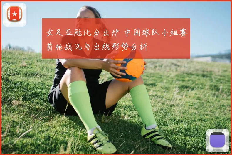 女足亚冠比分出炉 中国球队小组赛首轮战况与出线形势分析