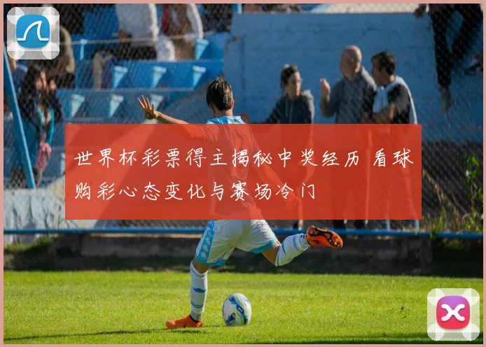 世界杯彩票得主揭秘中奖经历 看球购彩心态变化与赛场冷门