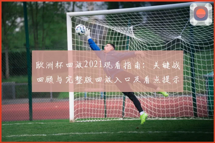 欧洲杯回放2021观看指南:关键战回顾与完整版回放入口及看点提示