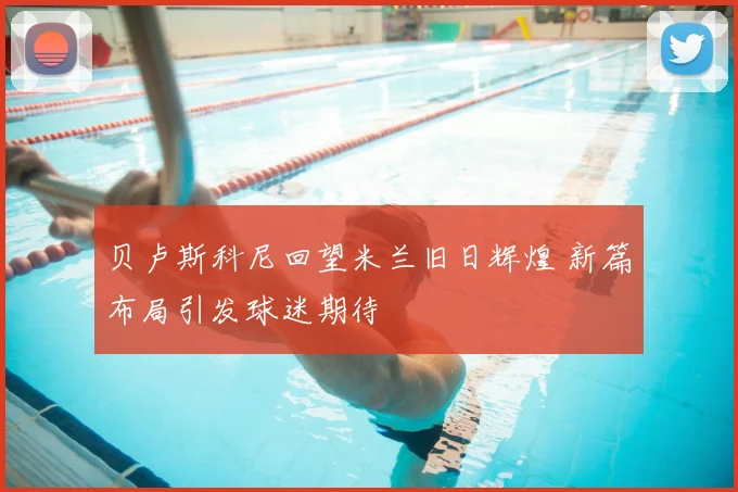 贝卢斯科尼回望米兰旧日辉煌 新篇布局引发球迷期待
