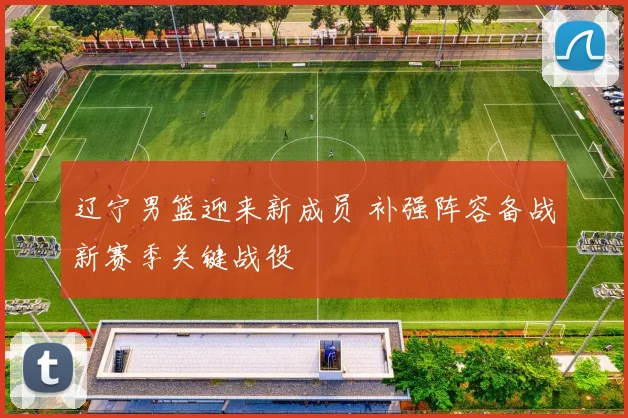 辽宁男篮迎来新成员 补强阵容备战新赛季关键战役