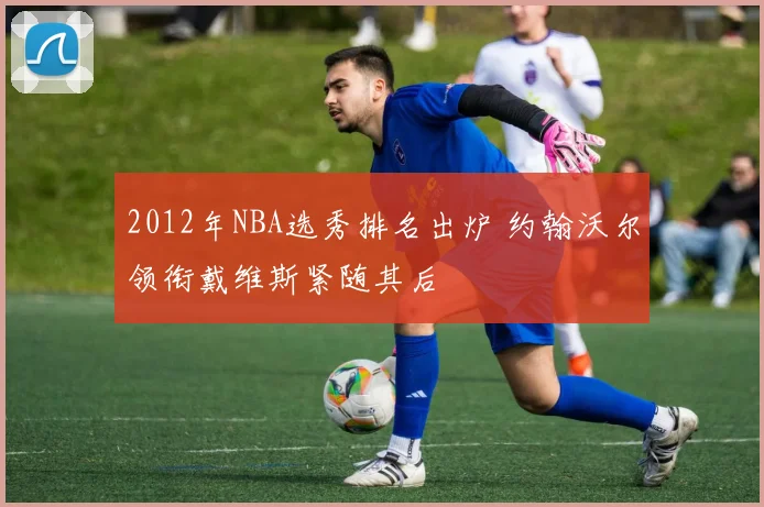 2012年NBA选秀排名出炉 约翰沃尔领衔戴维斯紧随其后