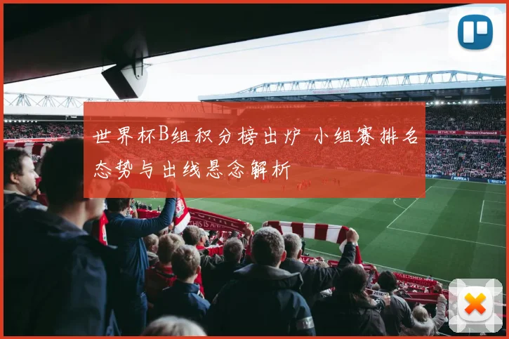 世界杯B组积分榜出炉 小组赛排名态势与出线悬念解析