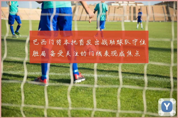 巴西门将本托首发出战助球队守住胜局 备受关注的门线表现成焦点