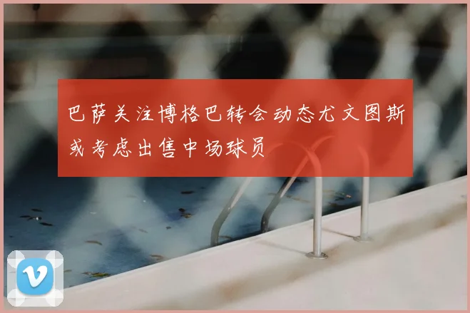 巴萨关注博格巴转会动态尤文图斯或考虑出售中场球员