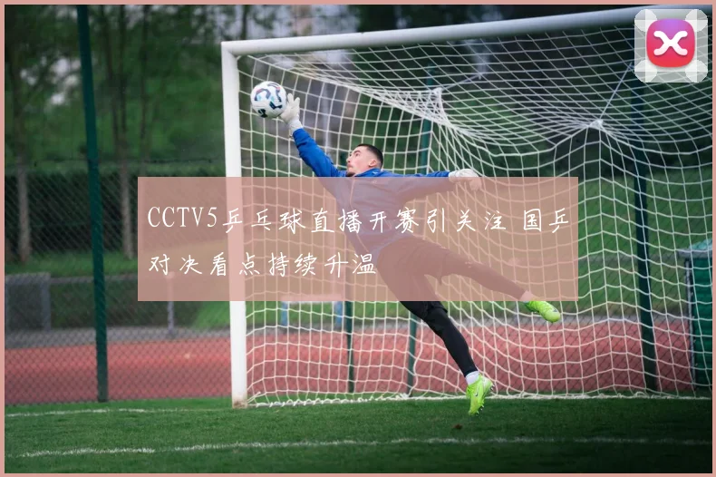 CCTV5乒乓球直播开赛引关注 国乒对决看点持续升温