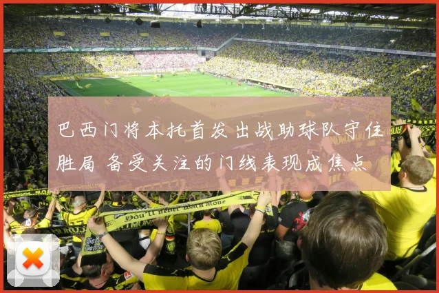 巴西门将本托首发出战助球队守住胜局 备受关注的门线表现成焦点